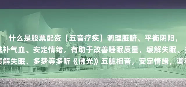 什么是股票配资【五音疗疾】调理脏腑、平衡阴阳，放松身心、内心平和，滋补气血、安定情绪，有助于改善睡眠质量，缓解失眠、多梦等多听《佛光》五脏相音，安定情绪，调和情志，佛光普照