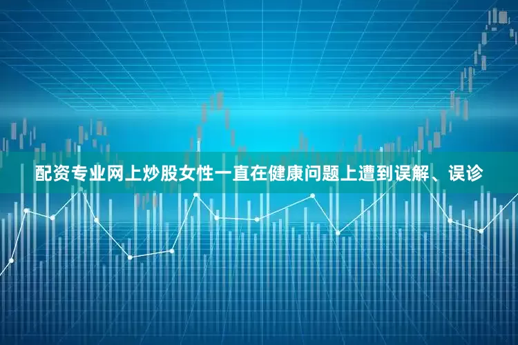配资专业网上炒股女性一直在健康问题上遭到误解、误诊