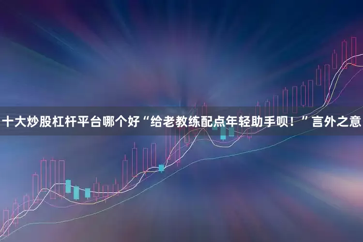十大炒股杠杆平台哪个好“给老教练配点年轻助手呗！”言外之意