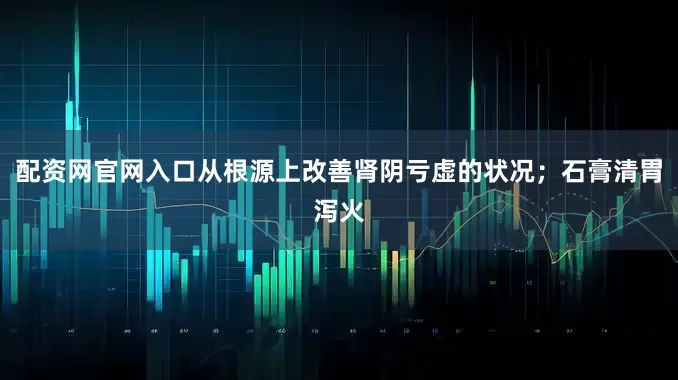 配资网官网入口从根源上改善肾阴亏虚的状况；石膏清胃泻火